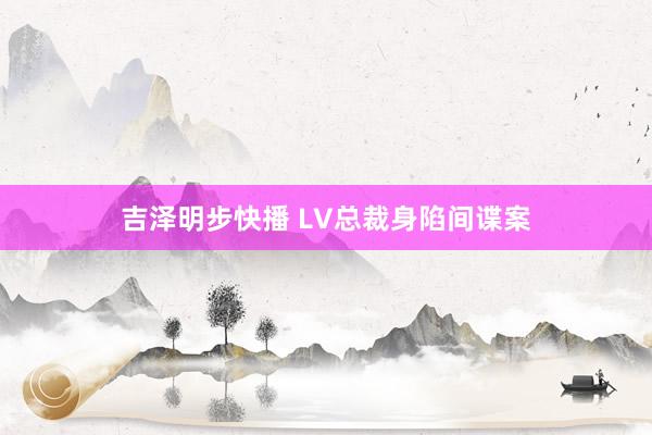 吉泽明步快播 LV总裁身陷间谍案