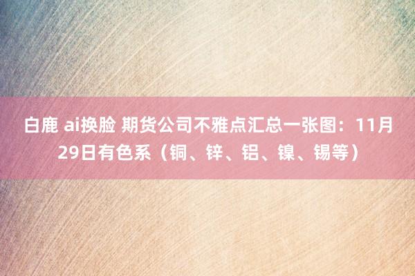 白鹿 ai换脸 期货公司不雅点汇总一张图：11月29日有色系（铜、锌、铝、镍、锡等）