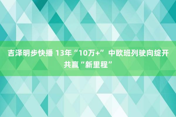 吉泽明步快播 13年“10万+” 中欧班列驶向绽开共赢“新里程”