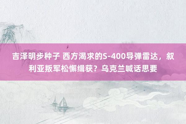 吉泽明步种子 西方渴求的S-400导弹雷达，叙利亚叛军松懈缉获？乌克兰喊话思要