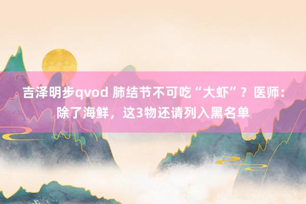 吉泽明步qvod 肺结节不可吃“大虾”？医师：除了海鲜，这3物还请列入黑名单