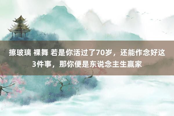 擦玻璃 裸舞 若是你活过了70岁，还能作念好这3件事，那你便是东说念主生赢家